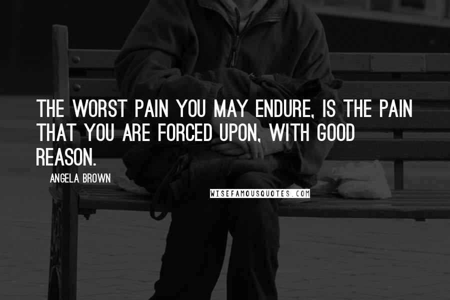 Angela Brown Quotes: The worst pain you may endure, is the pain that you are forced upon, with good reason.