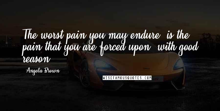 Angela Brown Quotes: The worst pain you may endure, is the pain that you are forced upon, with good reason.