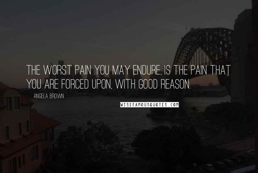 Angela Brown Quotes: The worst pain you may endure, is the pain that you are forced upon, with good reason.