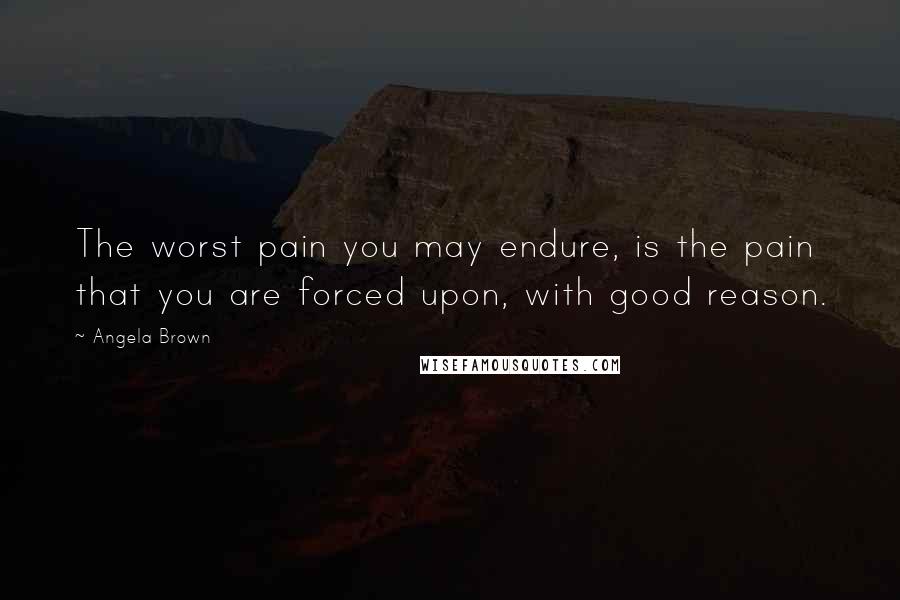 Angela Brown Quotes: The worst pain you may endure, is the pain that you are forced upon, with good reason.