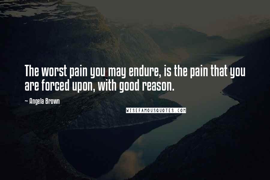 Angela Brown Quotes: The worst pain you may endure, is the pain that you are forced upon, with good reason.