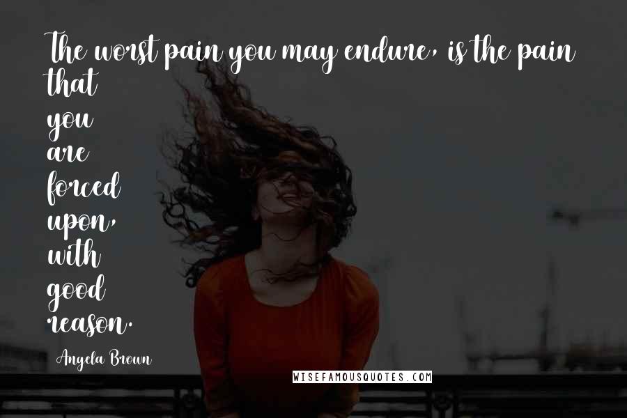 Angela Brown Quotes: The worst pain you may endure, is the pain that you are forced upon, with good reason.