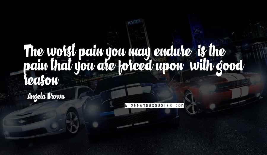 Angela Brown Quotes: The worst pain you may endure, is the pain that you are forced upon, with good reason.