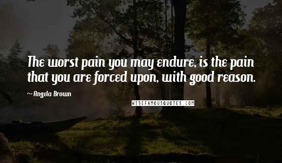 Angela Brown Quotes: The worst pain you may endure, is the pain that you are forced upon, with good reason.