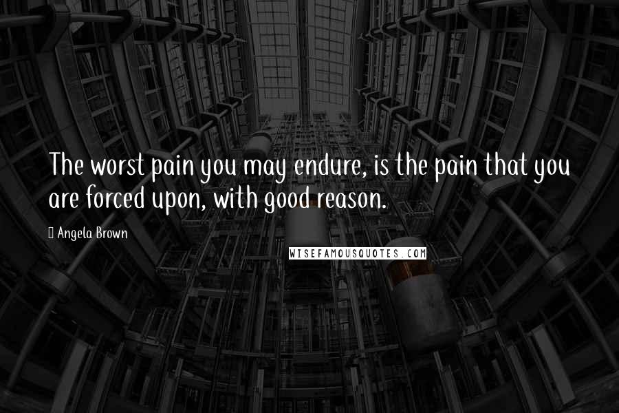 Angela Brown Quotes: The worst pain you may endure, is the pain that you are forced upon, with good reason.