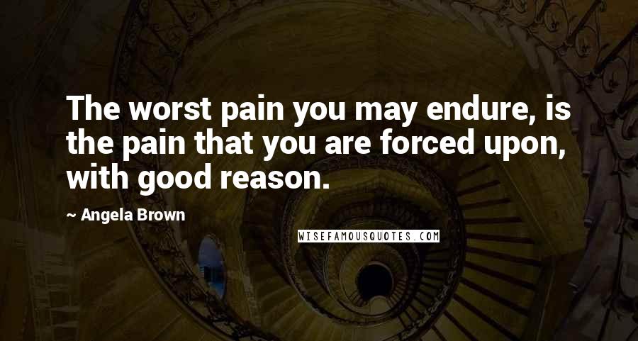 Angela Brown Quotes: The worst pain you may endure, is the pain that you are forced upon, with good reason.