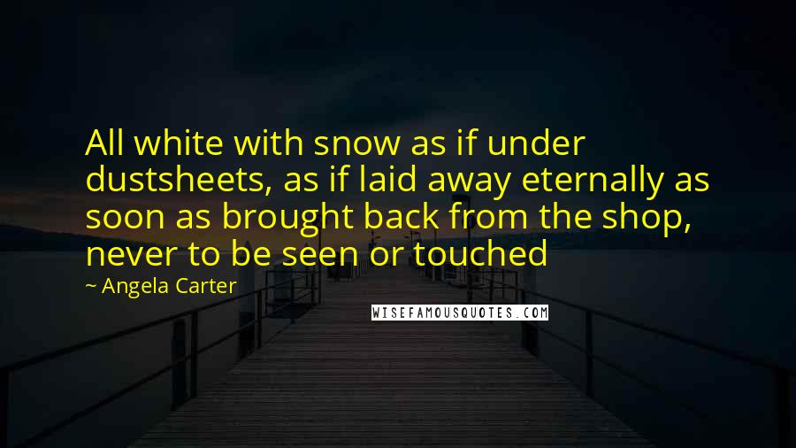 Angela Carter Quotes: All white with snow as if under dustsheets, as if laid away eternally as soon as brought back from the shop, never to be seen or touched