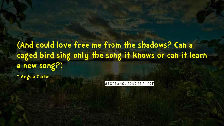 Angela Carter Quotes: (And could love free me from the shadows? Can a caged bird sing only the song it knows or can it learn a new song?)