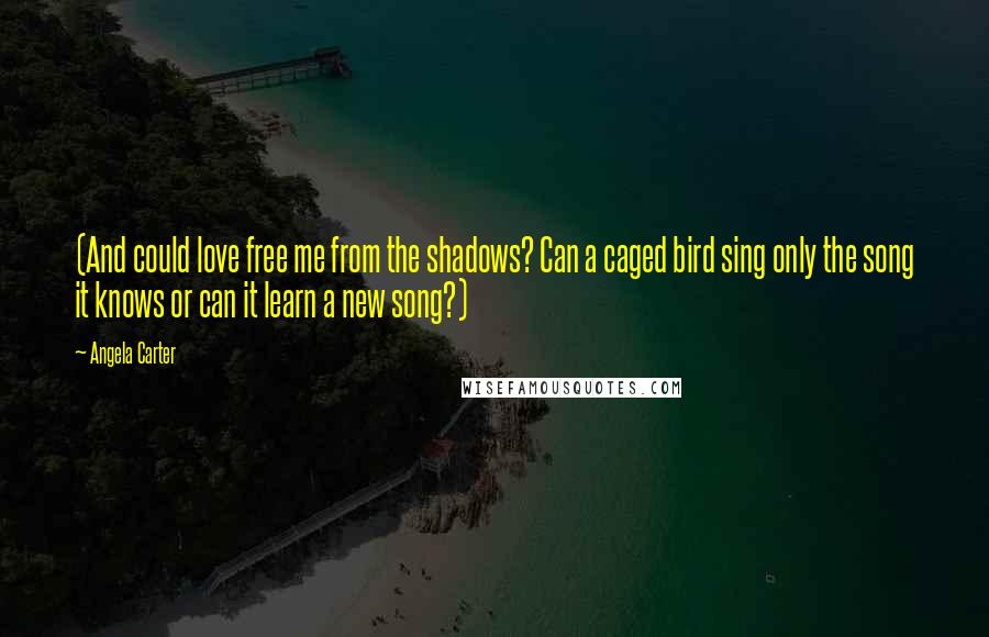 Angela Carter Quotes: (And could love free me from the shadows? Can a caged bird sing only the song it knows or can it learn a new song?)