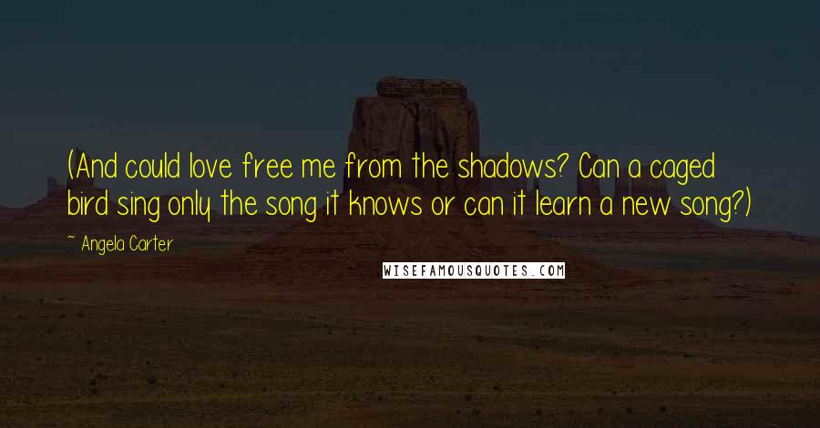 Angela Carter Quotes: (And could love free me from the shadows? Can a caged bird sing only the song it knows or can it learn a new song?)
