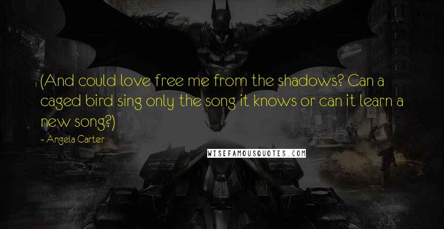 Angela Carter Quotes: (And could love free me from the shadows? Can a caged bird sing only the song it knows or can it learn a new song?)