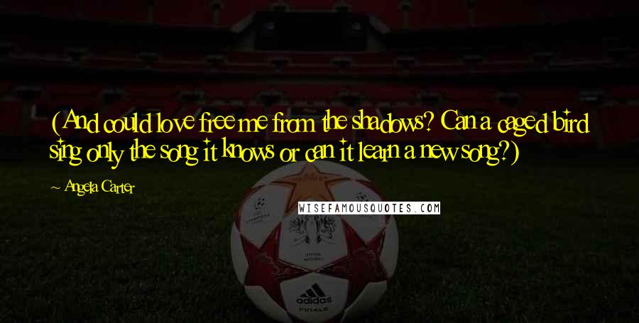 Angela Carter Quotes: (And could love free me from the shadows? Can a caged bird sing only the song it knows or can it learn a new song?)
