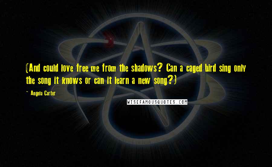 Angela Carter Quotes: (And could love free me from the shadows? Can a caged bird sing only the song it knows or can it learn a new song?)