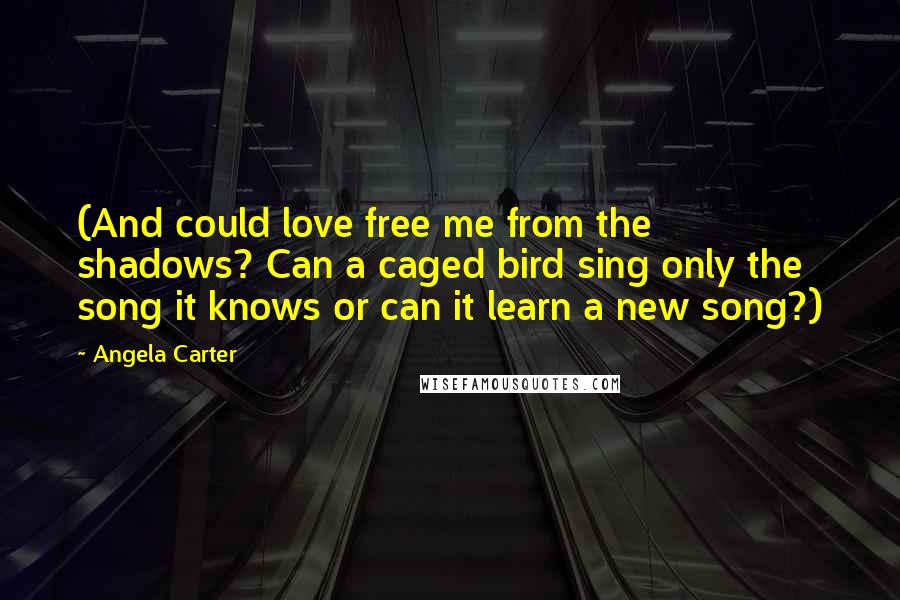 Angela Carter Quotes: (And could love free me from the shadows? Can a caged bird sing only the song it knows or can it learn a new song?)