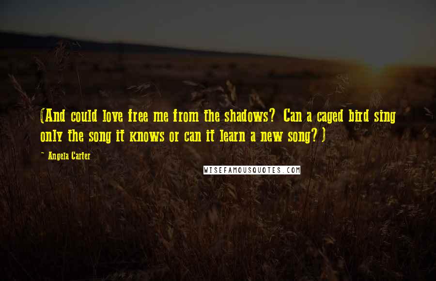 Angela Carter Quotes: (And could love free me from the shadows? Can a caged bird sing only the song it knows or can it learn a new song?)