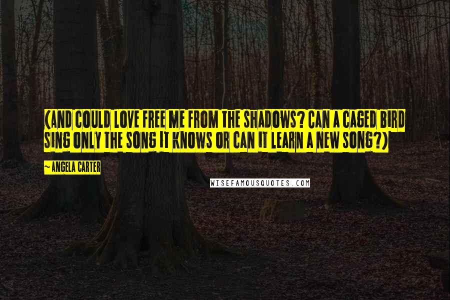 Angela Carter Quotes: (And could love free me from the shadows? Can a caged bird sing only the song it knows or can it learn a new song?)