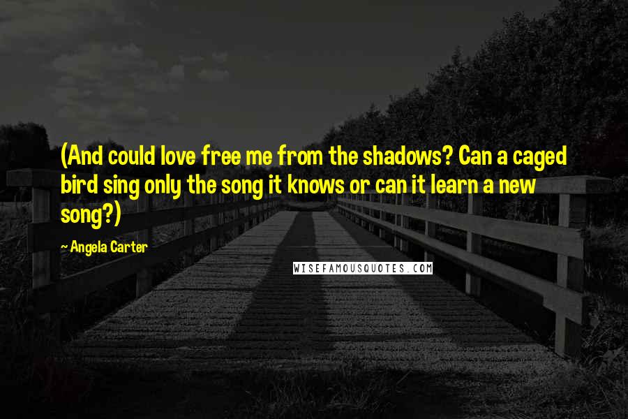 Angela Carter Quotes: (And could love free me from the shadows? Can a caged bird sing only the song it knows or can it learn a new song?)