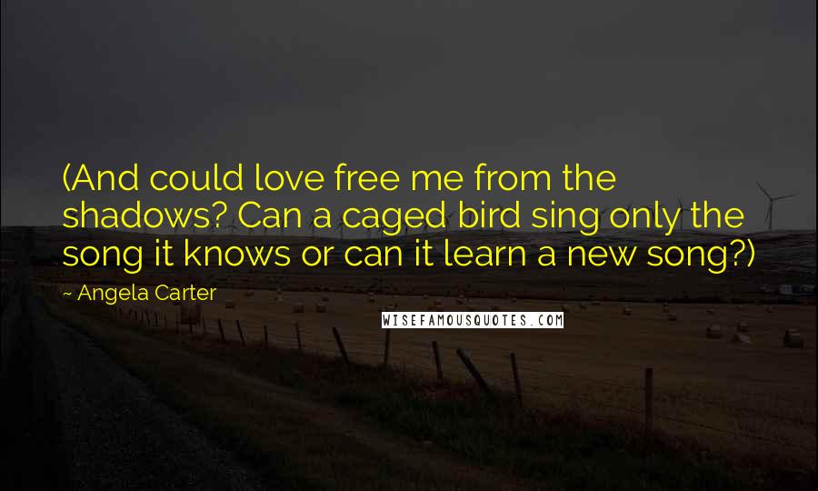 Angela Carter Quotes: (And could love free me from the shadows? Can a caged bird sing only the song it knows or can it learn a new song?)