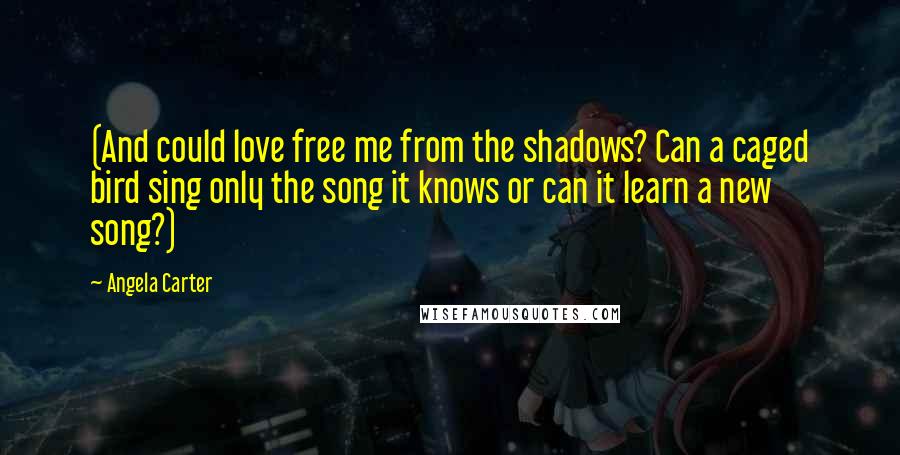 Angela Carter Quotes: (And could love free me from the shadows? Can a caged bird sing only the song it knows or can it learn a new song?)