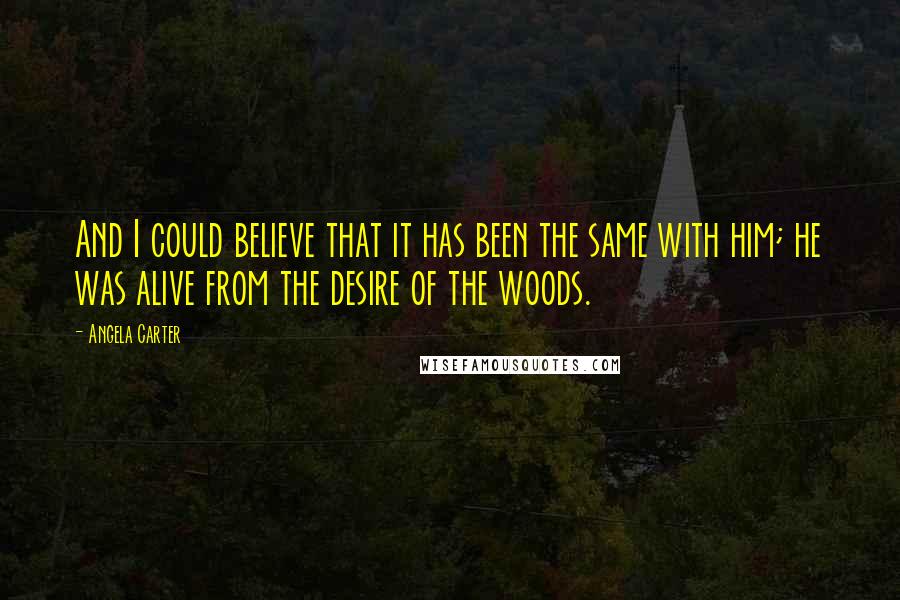 Angela Carter Quotes: And I could believe that it has been the same with him; he was alive from the desire of the woods.