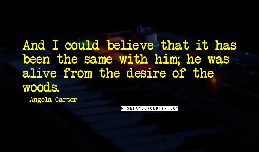 Angela Carter Quotes: And I could believe that it has been the same with him; he was alive from the desire of the woods.