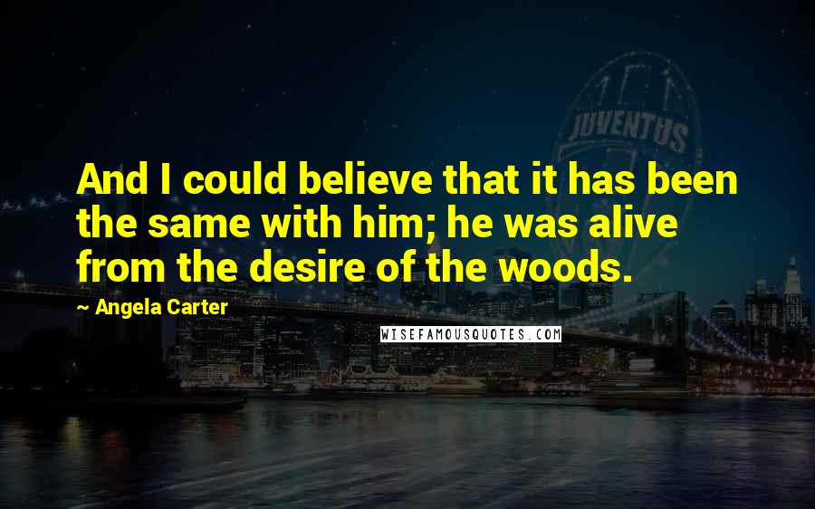 Angela Carter Quotes: And I could believe that it has been the same with him; he was alive from the desire of the woods.