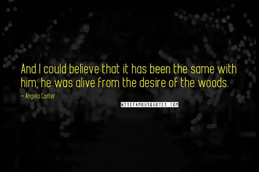 Angela Carter Quotes: And I could believe that it has been the same with him; he was alive from the desire of the woods.