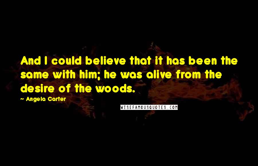 Angela Carter Quotes: And I could believe that it has been the same with him; he was alive from the desire of the woods.