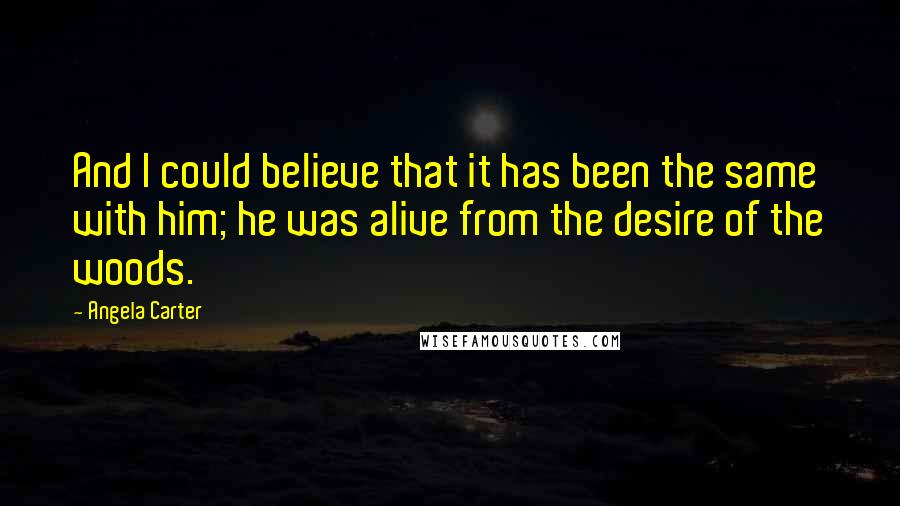 Angela Carter Quotes: And I could believe that it has been the same with him; he was alive from the desire of the woods.