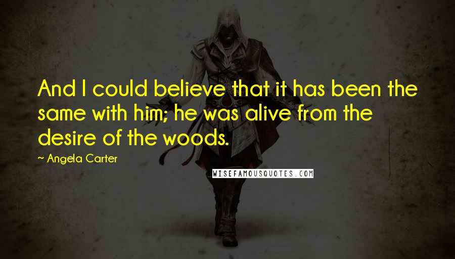 Angela Carter Quotes: And I could believe that it has been the same with him; he was alive from the desire of the woods.