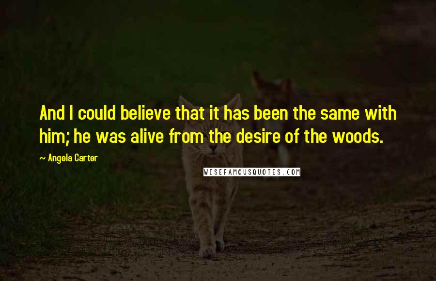 Angela Carter Quotes: And I could believe that it has been the same with him; he was alive from the desire of the woods.