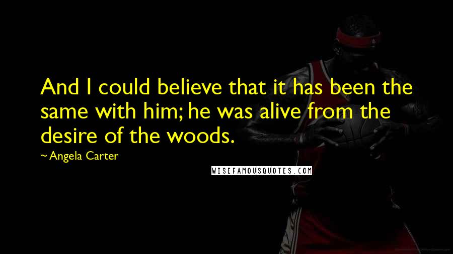 Angela Carter Quotes: And I could believe that it has been the same with him; he was alive from the desire of the woods.