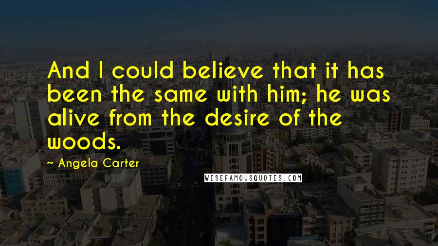 Angela Carter Quotes: And I could believe that it has been the same with him; he was alive from the desire of the woods.