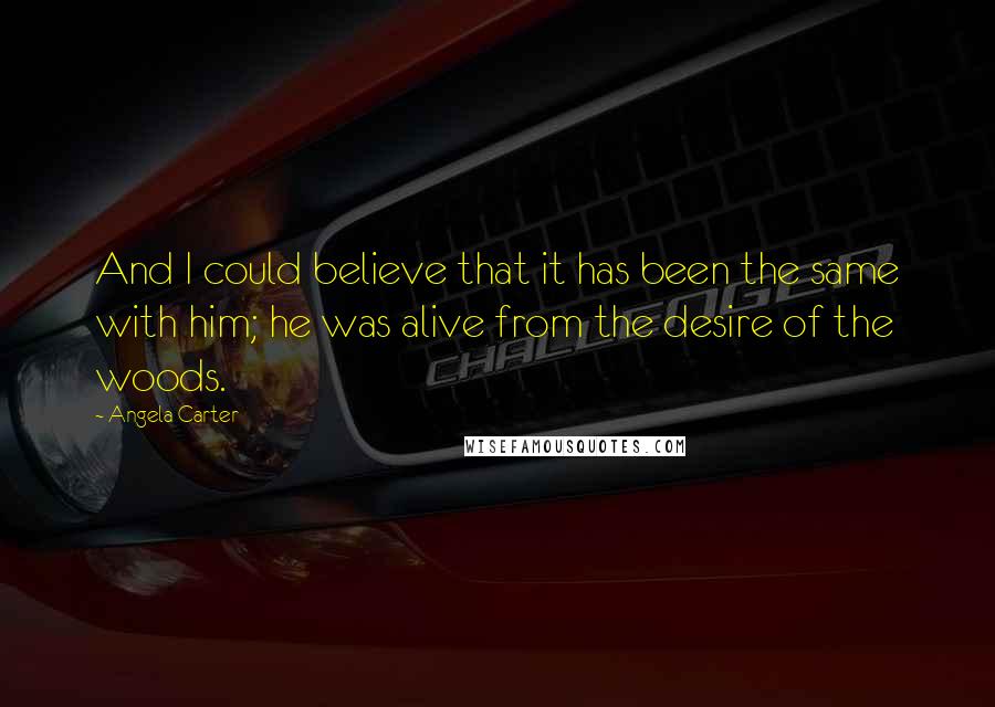 Angela Carter Quotes: And I could believe that it has been the same with him; he was alive from the desire of the woods.