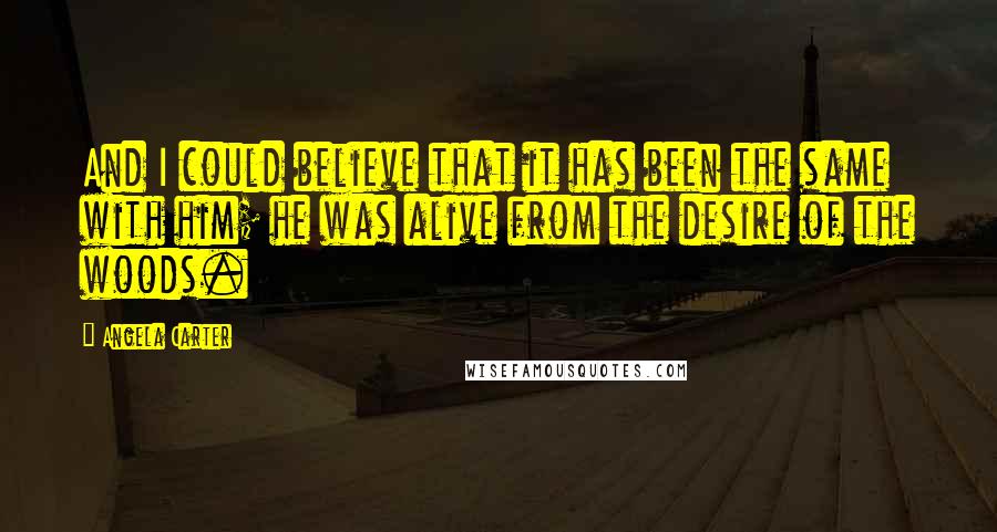 Angela Carter Quotes: And I could believe that it has been the same with him; he was alive from the desire of the woods.