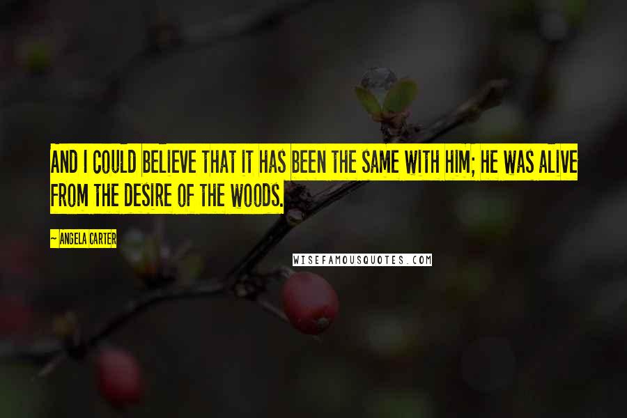 Angela Carter Quotes: And I could believe that it has been the same with him; he was alive from the desire of the woods.