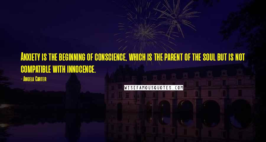 Angela Carter Quotes: Anxiety is the beginning of conscience, which is the parent of the soul but is not compatible with innocence.