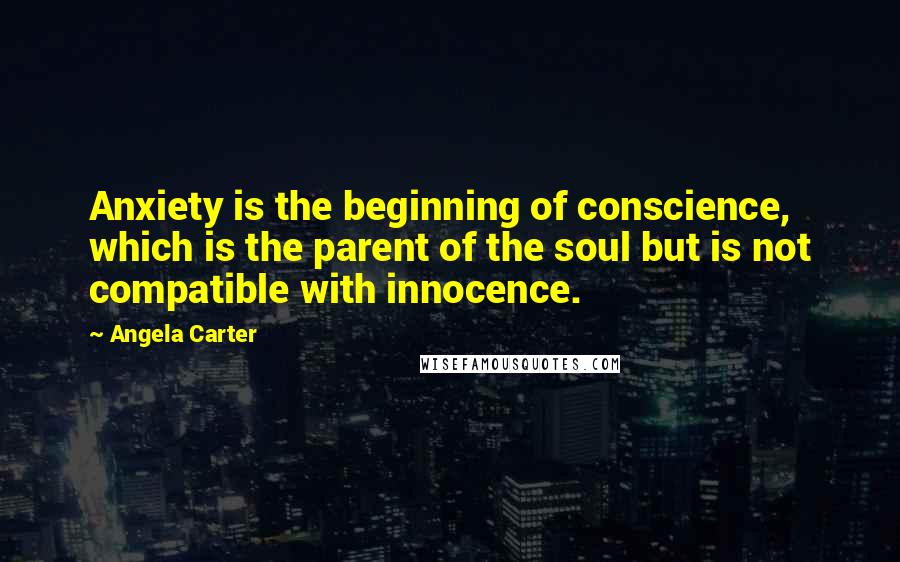 Angela Carter Quotes: Anxiety is the beginning of conscience, which is the parent of the soul but is not compatible with innocence.