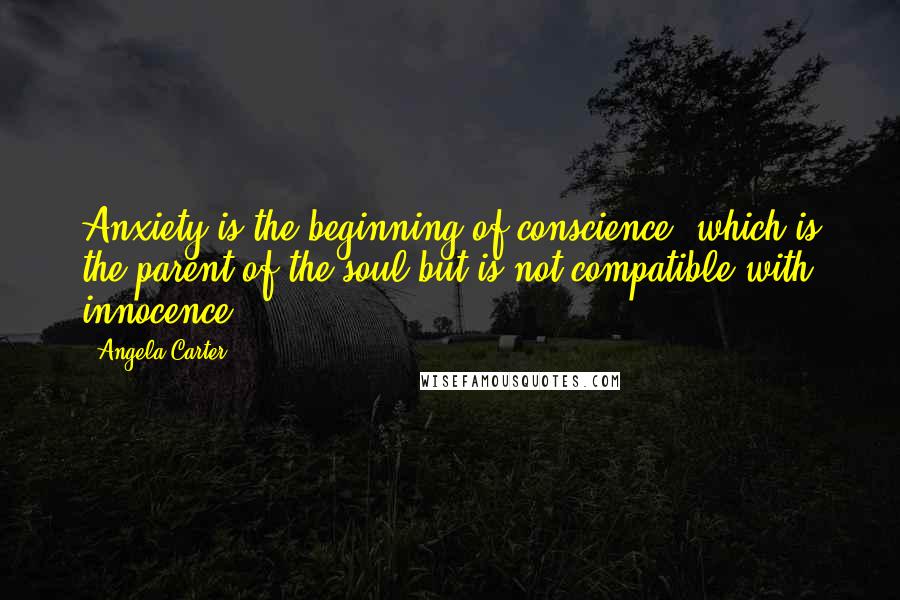 Angela Carter Quotes: Anxiety is the beginning of conscience, which is the parent of the soul but is not compatible with innocence.