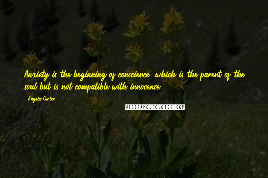 Angela Carter Quotes: Anxiety is the beginning of conscience, which is the parent of the soul but is not compatible with innocence.