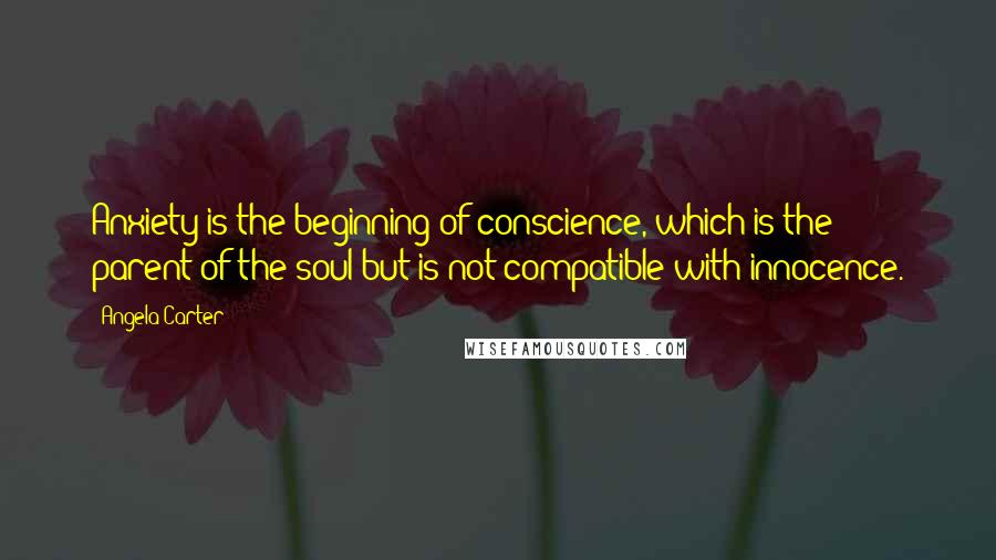 Angela Carter Quotes: Anxiety is the beginning of conscience, which is the parent of the soul but is not compatible with innocence.