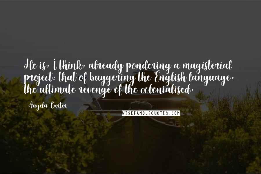 Angela Carter Quotes: He is, I think, already pondering a magisterial project: that of buggering the English language, the ultimate revenge of the colonialised.