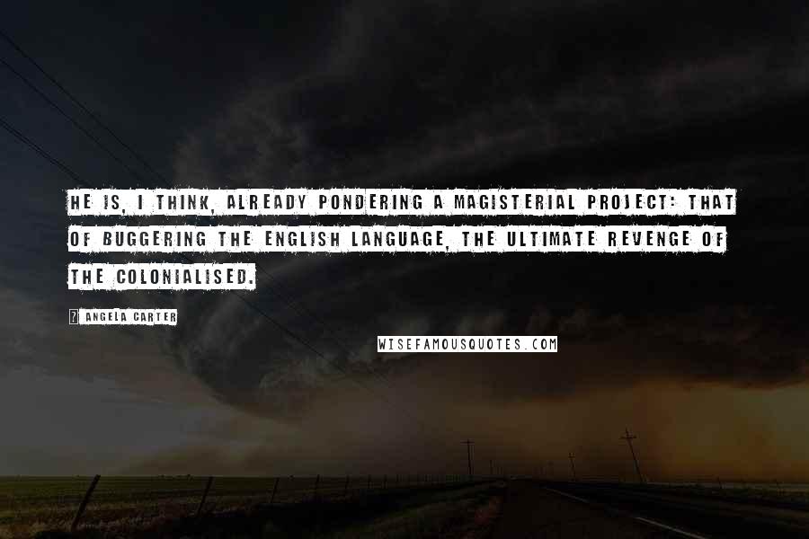 Angela Carter Quotes: He is, I think, already pondering a magisterial project: that of buggering the English language, the ultimate revenge of the colonialised.