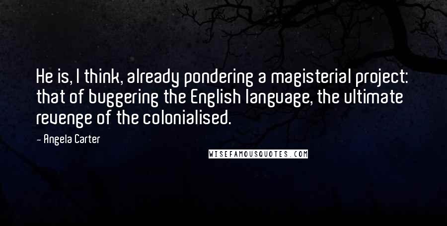 Angela Carter Quotes: He is, I think, already pondering a magisterial project: that of buggering the English language, the ultimate revenge of the colonialised.