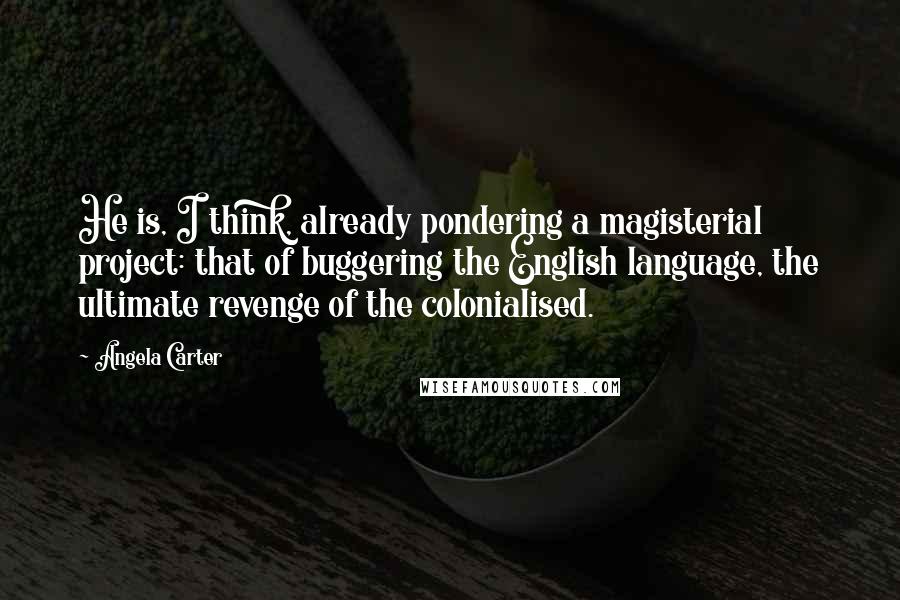 Angela Carter Quotes: He is, I think, already pondering a magisterial project: that of buggering the English language, the ultimate revenge of the colonialised.