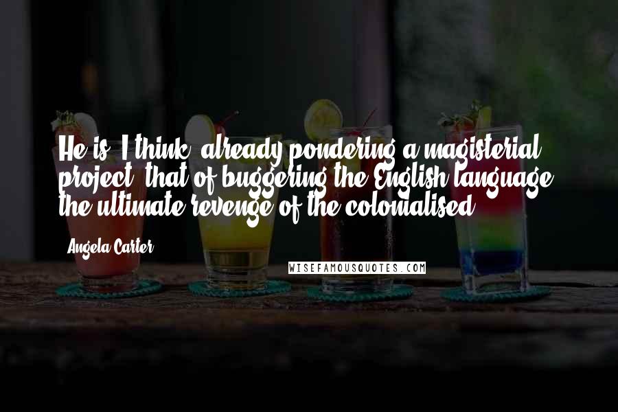 Angela Carter Quotes: He is, I think, already pondering a magisterial project: that of buggering the English language, the ultimate revenge of the colonialised.