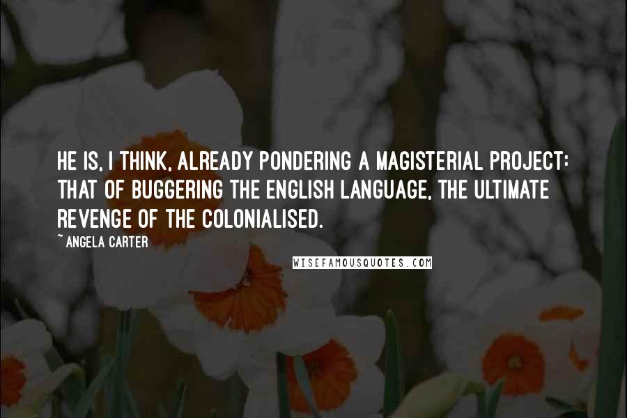 Angela Carter Quotes: He is, I think, already pondering a magisterial project: that of buggering the English language, the ultimate revenge of the colonialised.