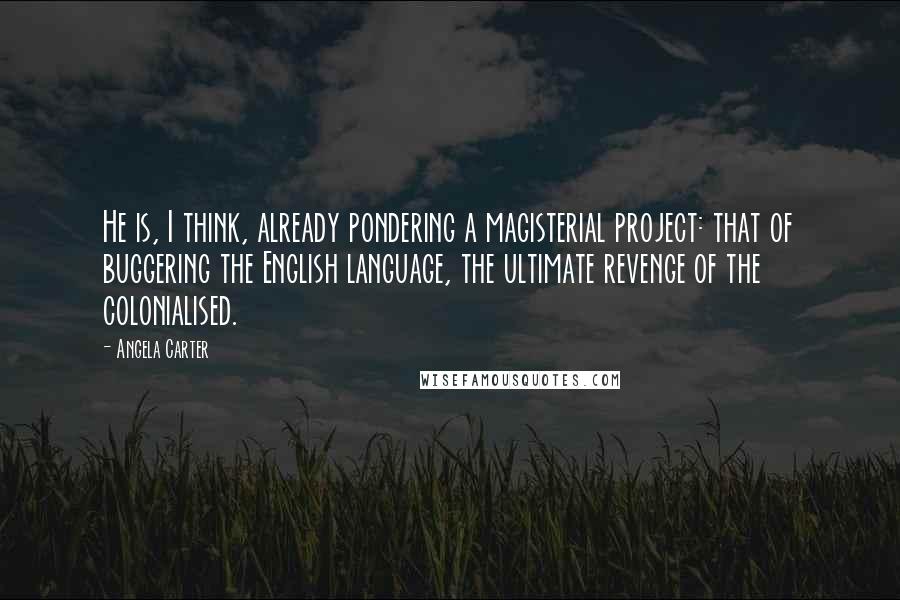 Angela Carter Quotes: He is, I think, already pondering a magisterial project: that of buggering the English language, the ultimate revenge of the colonialised.