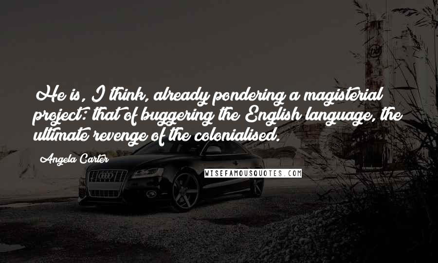 Angela Carter Quotes: He is, I think, already pondering a magisterial project: that of buggering the English language, the ultimate revenge of the colonialised.