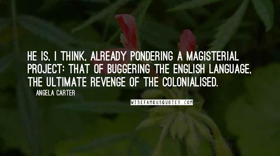 Angela Carter Quotes: He is, I think, already pondering a magisterial project: that of buggering the English language, the ultimate revenge of the colonialised.